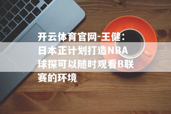 开云体育官网-王健：日本正计划打造NBA球探可以随时观看B联赛的环境