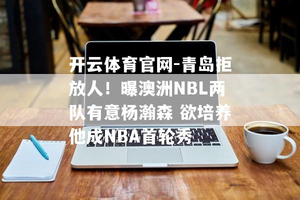 开云体育官网-青岛拒放人！曝澳洲NBL两队有意杨瀚森 欲培养他成NBA首轮秀