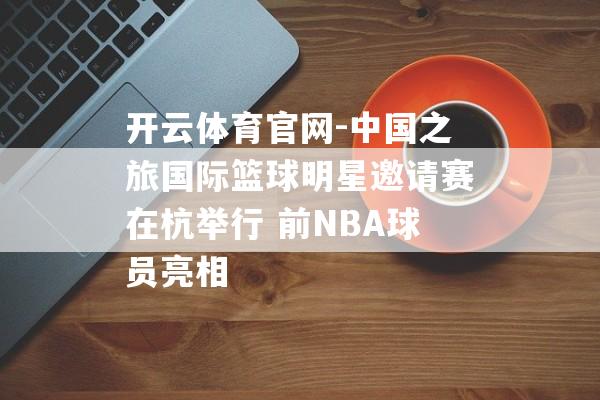 开云体育官网-中国之旅国际篮球明星邀请赛在杭举行 前NBA球员亮相